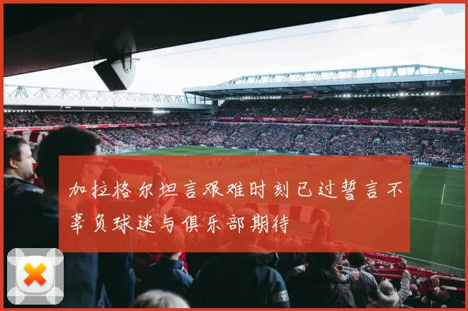 加拉格尔坦言艰难时刻已过誓言不辜负球迷与俱乐部期待