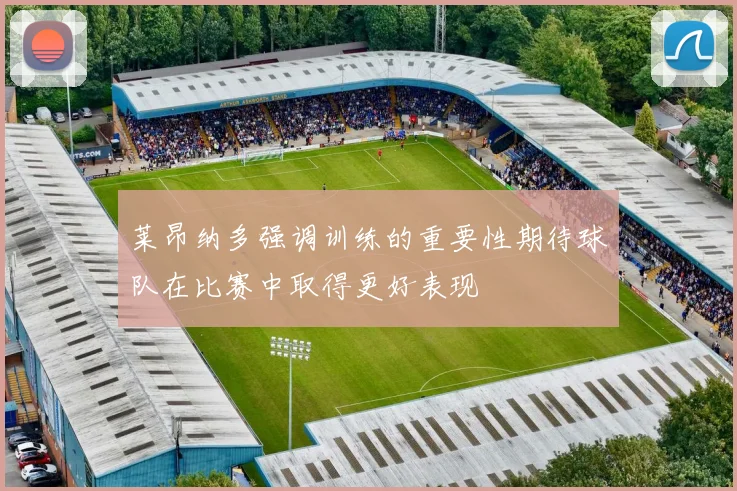 莱昂纳多强调训练的重要性期待球队在比赛中取得更好表现