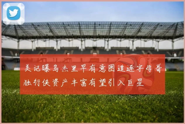 美记曝乌杰里早有意图追逐字母哥独行侠资产丰富有望引入巨星
