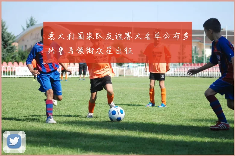 意大利国家队友谊赛大名单公布多纳鲁马领衔众星出征