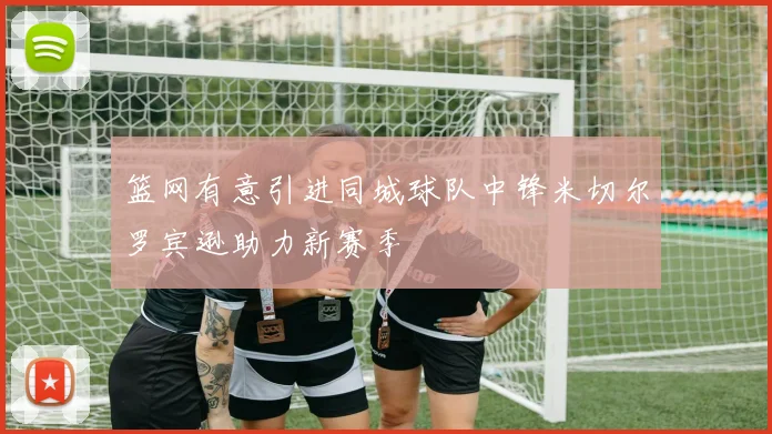 篮网有意引进同城球队中锋米切尔罗宾逊助力新赛季