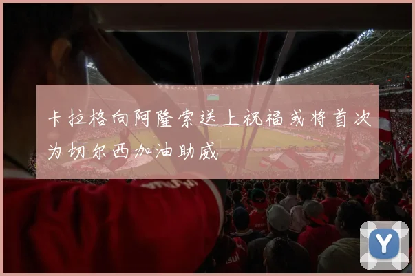卡拉格向阿隆索送上祝福或将首次为切尔西加油助威