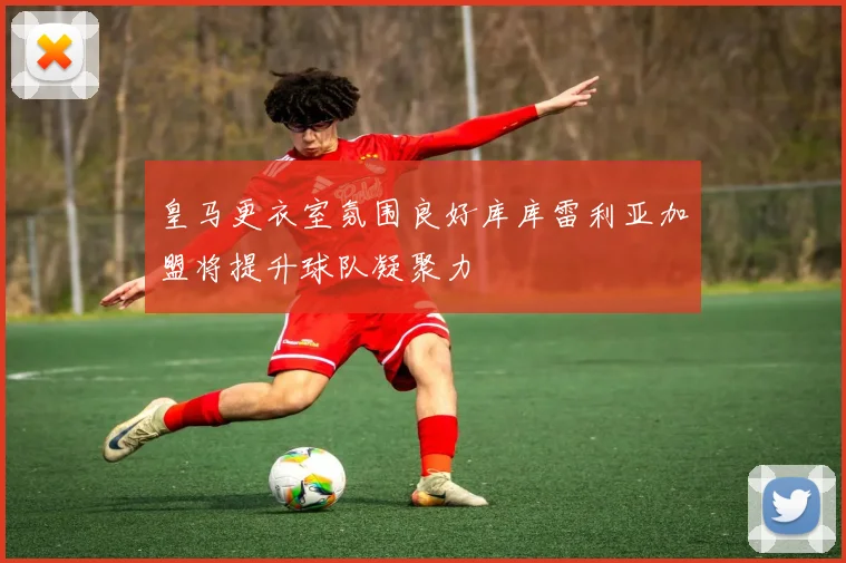皇马更衣室氛围良好库库雷利亚加盟将提升球队凝聚力