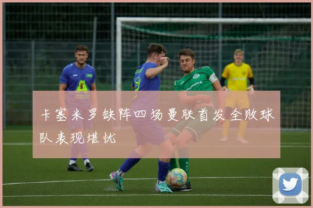卡塞米罗缺阵四场曼联首发全败球队表现堪忧