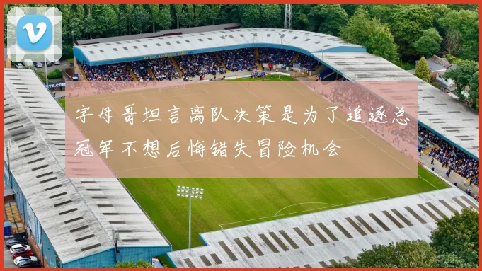 字母哥坦言离队决策是为了追逐总冠军不想后悔错失冒险机会