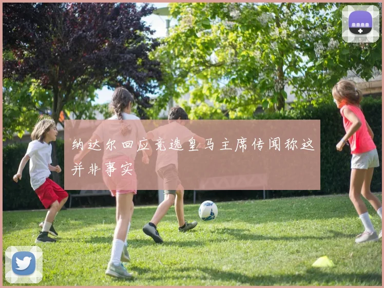 纳达尔回应竞选皇马主席传闻称这并非事实
