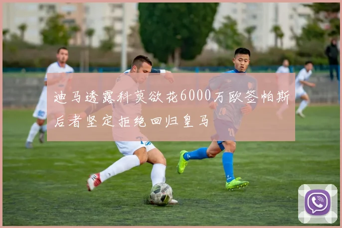 迪马透露科莫欲花6000万欧签帕斯后者坚定拒绝回归皇马