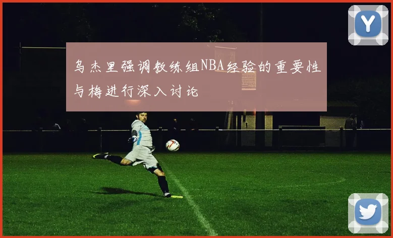 乌杰里强调教练组NBA经验的重要性与梅进行深入讨论