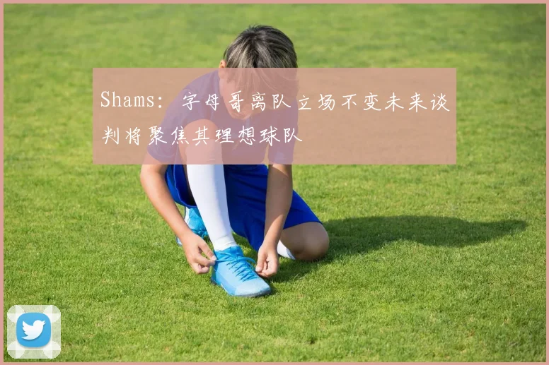 Shams：字母哥离队立场不变未来谈判将聚焦其理想球队